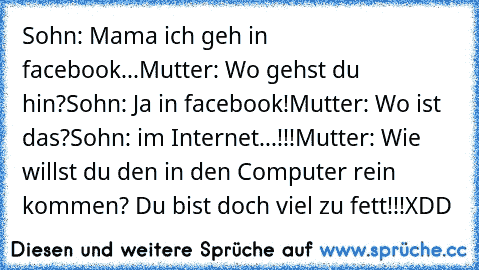 Sohn: Mama ich geh in facebook...
Mutter: Wo gehst du hin?
Sohn: Ja in facebook!
Mutter: Wo ist das?
Sohn: im Internet...!!!
Mutter: Wie willst du den in den Computer rein kommen? Du bist doch viel zu fett!!!
XDD