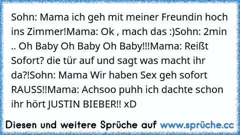 Sohn: Mama ich geh mit meiner Freundin hoch ins Zimmer!
Mama: Ok , mach das :)
Sohn: 2min .. Oh Baby Oh Baby Oh Baby!!!
Mama: Reißt Sofort? die tür auf und sagt was macht ihr da?!
Sohn: Mama Wir haben Sex geh sofort RAUSS!!
Mama: Achsoo puhh ich dachte schon ihr hört JUSTIN BIEBER!! xD