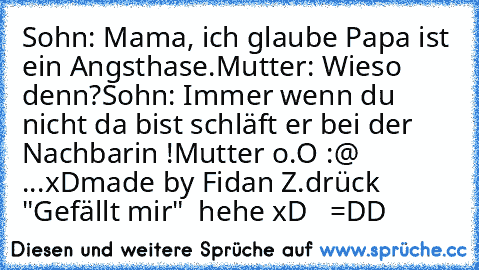 Sohn: Mama, ich glaube Papa ist ein Angsthase.
Mutter: Wieso denn?
Sohn: Immer wenn du nicht da bist schläft er bei der Nachbarin !
Mutter o.O :@ ...xD
made by Fidan Z.
drück "Gefällt mir"  hehe xD   =DD