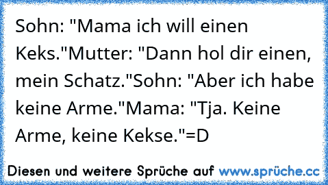 Sohn: "Mama ich will einen Keks."
Mutter: "Dann hol dir einen, mein Schatz."
Sohn: "Aber ich habe keine Arme."
Mama: "Tja. Keine Arme, keine Kekse."
=D