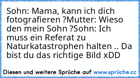 Sohn: Mama, kann ich dich fotografieren ?
Mutter: Wieso den mein Sohn ?
Sohn: Ich muss ein Referat zu Naturkatastrophen halten .. Da bist du das richtige Bild xDD