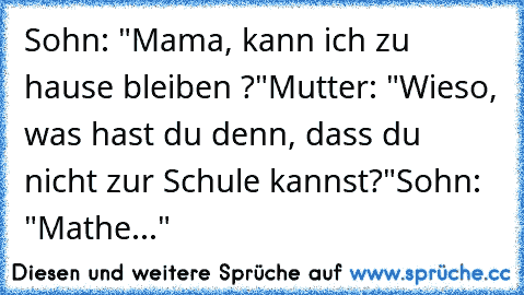 Sohn: "Mama, kann ich zu hause bleiben ?"
Mutter: "Wieso, was hast du denn, dass du nicht zur Schule kannst?"
Sohn: "Mathe..."