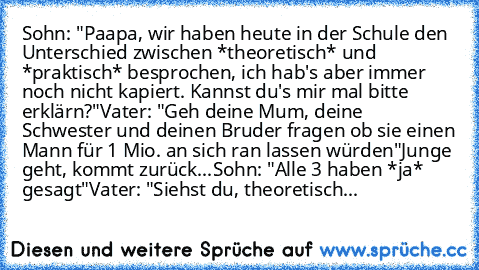 Sohn: "Paapa, wir haben heute in der Schule den Unterschied zwischen *theoretisch* und *praktisch* besprochen, ich hab's aber immer noch nicht kapiert. Kannst du's mir mal bitte erklärn?"
Vater: "Geh deine Mum, deine Schwester und deinen Bruder fragen ob sie einen Mann für 1 Mio.€ an sich ran lassen würden"
Junge geht, kommt zurück...
Sohn: "Alle 3 haben *ja* gesagt"
Vater: "Siehst du, theoreti...