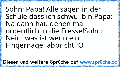 Sohn: Papa! Alle sagen in der Schule dass ich schwul bin!
Papa: Na dann hau denen mal ordentlich in die Fresse!
Sohn: Nein, was ist wenn ein Fingernagel abbricht :O