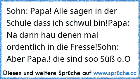 Sohn: Papa! Alle sagen in der Schule dass ich schwul bin!
Papa: Na dann hau denen mal ordentlich in die Fresse!
Sohn: Aber Papa.! die sind soo Süß o.O