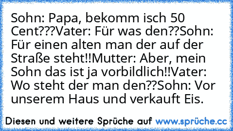 Sohn: Papa, bekomm isch 50 Cent???
Vater: Für was den??
Sohn: Für einen alten man der auf der Straße steht!!
Mutter: Aber, mein Sohn das ist ja vorbildlich!!
Vater: Wo steht der man den??
Sohn: Vor unserem Haus und verkauft Eis.