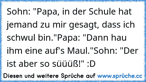 Sohn: "Papa, in der Schule hat jemand zu mir gesagt, dass ich schwul bin."
Papa: "Dann hau ihm eine auf's Maul."
Sohn: "Der ist aber so süüüß!" :D