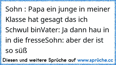 Sohn : Papa ein junge in meiner Klasse hat gesagt das ich Schwul bin
Vater: Ja dann hau in in die fresse
Sohn: aber der ist so süß