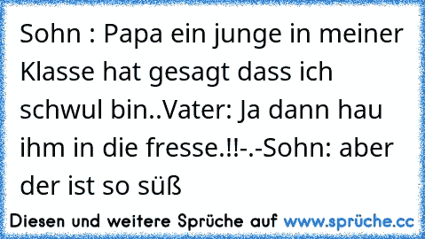 Sohn : Papa ein junge in meiner Klasse hat gesagt dass ich schwul bin..
Vater: Ja dann hau ihm in die fresse.!!-.-
Sohn: aber der ist so süß