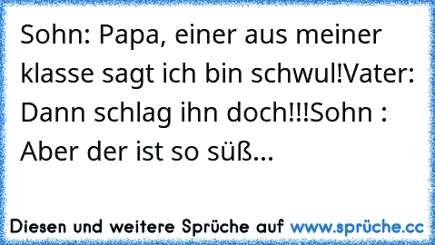 Sohn: Papa, einer aus meiner klasse sagt ich bin schwul!
Vater: Dann schlag ihn doch!!!
Sohn : Aber der ist so süß...