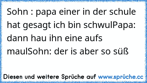 Sohn : papa einer in der schule hat gesagt ich bin schwul
Papa: dann hau ihn eine aufs maul
Sohn: der is aber so süß