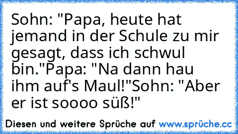 Sohn: "Papa, heute hat jemand in der Schule zu mir gesagt, dass ich schwul bin."
Papa: "Na dann hau ihm auf's Maul!"
Sohn: "Aber er ist soooo süß!"