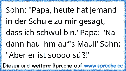 Sohn: "Papa, heute hat jemand in der Schule zu mir gesagt, dass ich schwul bin."
Papa: "Na dann hau ihm auf's Maul!"
Sohn: "Aber er ist soooo süß!"