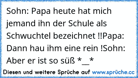 Sohn: Papa heute hat mich jemand ihn der Schule als Schwuchtel bezeichnet !!
Papa: Dann hau ihm eine rein !
Sohn: Aber er ist so süß *__*