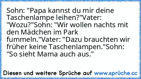 Sohn: "Papa kannst du mir deine Taschenlampe leihen?"
Vater: "Wozu?"
Sohn: "Wir wollen nachts mit den Mädchen im Park fummeln."
Vater: "Dazu brauchten wir früher keine Taschenlampen."
Sohn: "So sieht Mama auch aus."