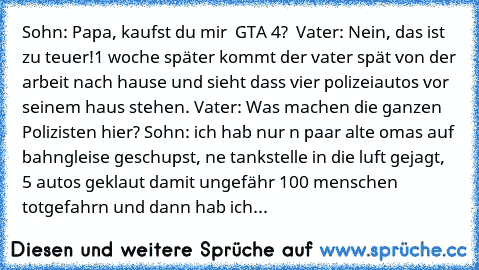 Sohn: Papa, kaufst du mir  GTA 4?  Vater: Nein, das ist zu teuer!
1 woche später kommt der vater spät von der arbeit nach hause und sieht dass vier polizeiautos vor seinem haus stehen. Vater: Was machen die ganzen Polizisten hier? Sohn: ich hab nur n paar alte omas auf bahngleise geschupst, ne tankstelle in die luft gejagt, 5 autos geklaut damit ungefähr 100 menschen totgefahrn und dann hab ich...