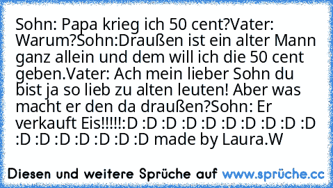 Sohn: Papa krieg ich 50 cent?
Vater: Warum?
Sohn:Draußen ist ein alter Mann ganz allein und dem will ich die 50 cent geben.
Vater: Ach mein lieber Sohn du bist ja so lieb zu alten leuten! Aber was macht er den da draußen?
Sohn: Er verkauft Eis!!!!!
:D :D :D :D :D :D :D :D :D :D :D :D :D :D :D :D :D 
made by Laura.W