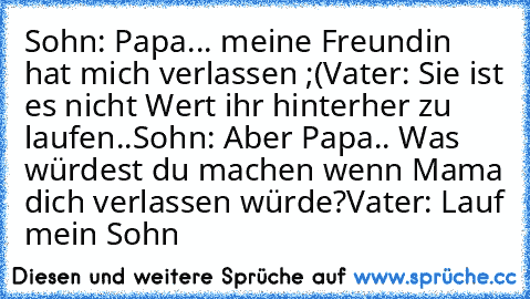 Sohn: Papa... meine Freundin hat mich verlassen ;(
Vater: Sie ist es nicht Wert ihr hinterher zu laufen..
Sohn: Aber Papa.. Was würdest du machen wenn Mama dich verlassen würde?
Vater: Lauf mein Sohn
♥