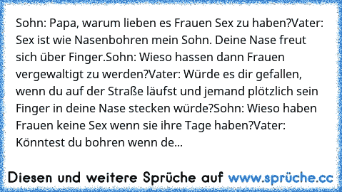 Sohn: Papa, warum lieben es Frauen Sex zu haben?
Vater: Sex ist wie Nasenbohren mein Sohn. Deine Nase freut sich über Finger.
Sohn: Wieso hassen dann Frauen vergewaltigt zu werden?
Vater: Würde es dir gefallen, wenn du auf der Straße läufst und jemand plötzlich sein Finger in deine Nase stecken würde?
Sohn: Wieso haben Frauen keine Sex wenn sie ihre Tage haben?
Vater: Könntest du bohren wenn de...