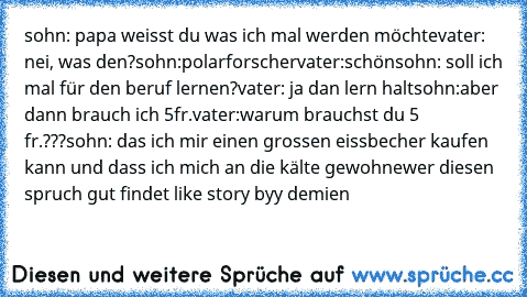 sohn: papa weisst du was ich mal werden möchte
vater: nei, was den?
sohn:polarforscher
vater:schön
sohn: soll ich mal für den beruf lernen?
vater: ja dan lern halt
sohn:aber dann brauch ich 5fr.
vater:warum brauchst du 5 fr.???
sohn: das ich mir einen grossen eissbecher kaufen kann und dass ich mich an die kälte gewohne
wer diesen spruch gut findet like 
story byy demien