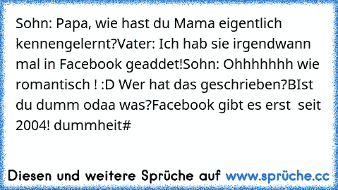 Sohn: Papa, wie hast du Mama eigentlich kennengelernt?
Vater: Ich hab sie irgendwann mal in Facebook geaddet!
Sohn: Ohhhhhhh wie romantisch ! :D ♥
Wer hat das geschrieben?
BIst du dumm odaa was?
Facebook gibt es erst  seit 2004! dummheit#