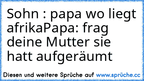 Sohn : papa wo liegt afrika
Papa: frag deine Mutter sie hatt aufgeräumt