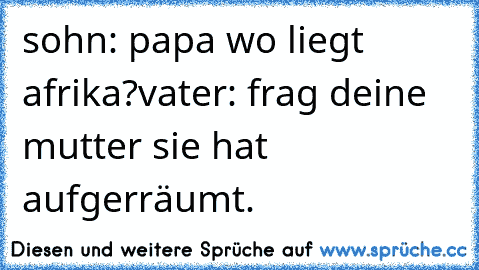 sohn: papa wo liegt afrika?
vater: frag deine mutter sie hat aufgerräumt.