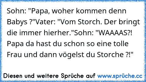 Sohn: "Papa, woher kommen denn Babys ?"
Vater: "Vom Storch. Der bringt die immer hierher."
Sohn: "WAAAAS?! Papa da hast du schon so eine tolle  Frau und dann vögelst du Storche ?!"