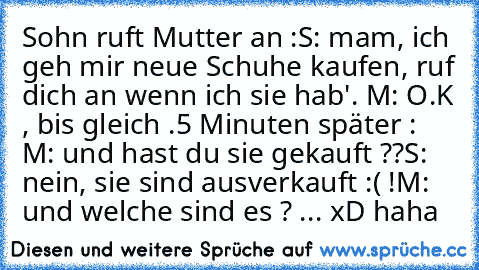 Sohn ruft Mutter an :
S: mam, ich geh mir neue Schuhe kaufen, ruf dich an wenn ich sie hab'. 
M: O.K , bis gleich .
5 Minuten später : 
M: und hast du sie gekauft ??
S: nein, sie sind ausverkauft :( !
M: und welche sind es ? ... 
xD haha