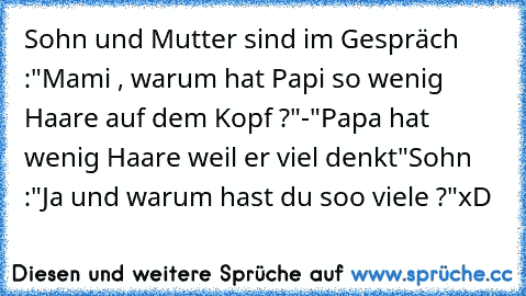 Sohn und Mutter sind im Gespräch :
"Mami , warum hat Papi so wenig Haare auf dem Kopf ?"-"Papa hat wenig Haare weil er viel denkt"
Sohn :"Ja und warum hast du soo viele ?"
xD