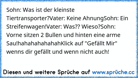 Sohn: Was ist der kleinste Tiertransporter?
Vater: Keine Ahnung
Sohn: Ein Streifenwagen!
Vater: Was?? Wieso?
Sohn: Vorne sitzen 2 Bullen und hinten eine arme Sau!
hahahahahahah
Klick auf "Gefällt Mir" wenns dir gefällt und wenn nicht auch!