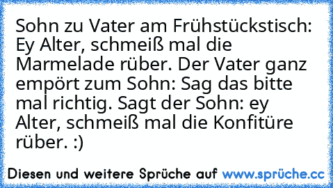 Sohn zu Vater am Frühstückstisch: Ey Alter, schmeiß mal die Marmelade rüber. Der Vater ganz empört zum Sohn: Sag das bitte mal richtig. Sagt der Sohn: ey Alter, schmeiß mal die Konfitüre rüber. :)