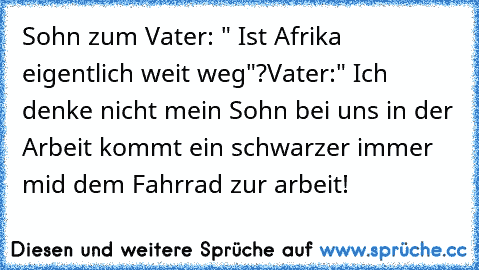 Sohn zum Vater: " Ist Afrika eigentlich weit weg"?
Vater:" Ich denke nicht mein Sohn bei uns in der Arbeit kommt ein schwarzer immer mid dem Fahrrad zur arbeit!