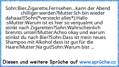 Sohn:Bier,Zigarette,Fernsehen...kann der Abend                chilliger werden?
Mutter:Ich bin wieder dahaaa!!!
Sohn(*versteckt alles*):Hallo :s
Mutter:Warum ist es hier so verqualmt und stinkt nach Zigaretten?
Sohn:Wahrscheinlich brennts unten!
Mutter:Achso okay und warum stinkst du nach Bier?
Sohn:Dass ist mein neues Shampoo mit Alkohol dass ist gut für die Haare!
Mutter:Na gut!
Sohn:Warum bi...