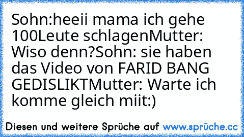 Sohn:heeii mama ich gehe 100Leute schlagen
Mutter: Wiso denn?
Sohn: sie haben das Video von FARID BANG GEDISLIKT
Mutter: Warte ich komme gleich miit:)