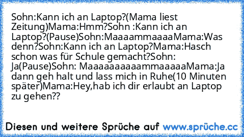 Sohn:Kann ich an Laptop?
(Mama liest Zeitung)
Mama:Hmm?
Sohn :Kann ich an Laptop?
(Pause)
Sohn:Maaaammaaaa
Mama:Was denn?
Sohn:Kann ich an Laptop?
Mama:Hasch schon was für Schule gemacht?
Sohn: Ja
(Pause)
Sohn: Maaaaaaaaaammaaaaa
Mama:Ja dann geh halt und lass mich in Ruhe
(10 Minuten später)
Mama:Hey,hab ich dir erlaubt an Laptop zu gehen??