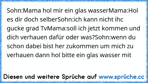 Sohn:Mama hol mir ein glas wasser
Mama:Hol es dir doch selber
Sohn:ich kann nicht ihc gucke grad Tv
Mama:soll ich jetzt kommen und dich verhauen dafür oder was?
Sohn:wenn du schon dabei bist her zukommen um mich zu verhauen dann hol bitte ein glas wasser mit