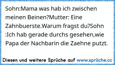 Sohn:Mama was hab ich zwischen meinen Beinen?
Mutter: Eine Zahnbuerste.Warum fragst du?
Sohn :Ich hab gerade durchs gesehen,wie Papa der Nachbarin die Zaehne putzt.