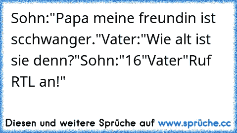 Sohn:"Papa meine freundin ist scchwanger."
Vater:"Wie alt ist sie denn?"
Sohn:"16"
Vater"Ruf RTL an!"