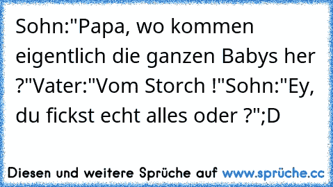 Sohn:"Papa, wo kommen eigentlich die ganzen Babys her ?"
Vater:"Vom Storch !"
Sohn:"Ey, du fickst echt alles oder ?"
;D