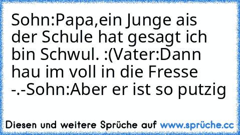 Sohn:Papa,ein Junge ais der Schule hat gesagt ich bin Schwul. :(
Vater:Dann hau im voll in die Fresse -.-
Sohn:Aber er ist so putzig