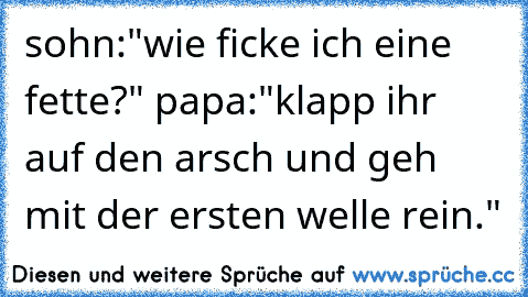 sohn:"wie ficke ich eine fette?" papa:"klapp ihr auf den arsch und geh mit der ersten welle rein."