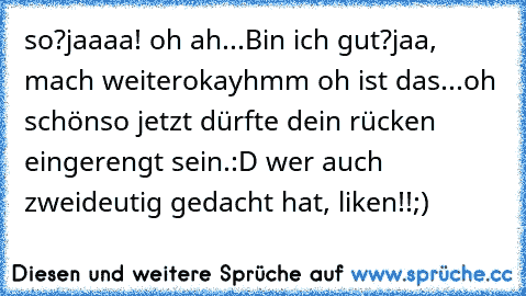 so?
jaaaa! oh ah...
Bin ich gut?
jaa, mach weiter
okay
hmm oh ist das...oh schön
so jetzt dürfte dein rücken eingerengt sein.
:D wer auch zweideutig gedacht hat, liken!!;)