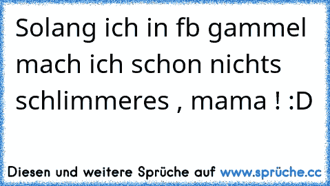 Solang ich in fb gammel mach ich schon nichts schlimmeres , mama ! :D