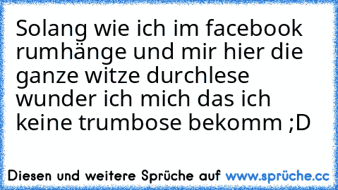 Solang wie ich im facebook rumhänge und mir hier die ganze witze durchlese wunder ich mich das ich keine trumbose bekomm ;D