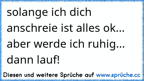 solange ich dich anschreie ist alles ok... aber werde ich ruhig... dann lauf!