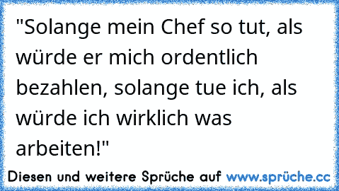 "Solange mein Chef so tut, als würde er mich ordentlich bezahlen, solange tue ich, als würde ich wirklich was arbeiten!"