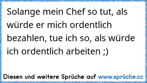 Solange mein Chef so tut, als würde er mich ordentlich bezahlen, tue ich so, als würde ich ordentlich arbeiten ;)