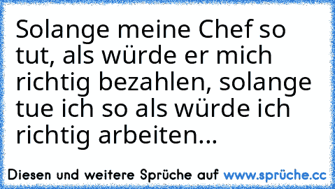 Solange meine Chef so tut, als würde er mich richtig bezahlen, solange tue ich so als würde ich richtig arbeiten...