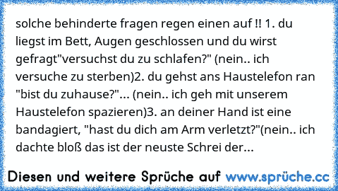 solche behinderte fragen regen einen auf !! 
1. du liegst im Bett, Augen geschlossen und du wirst gefragt
"versuchst du zu schlafen?" (nein.. ich versuche zu sterben)
2. du gehst ans Haustelefon ran "bist du zuhause?"
... (nein.. ich geh mit unserem Haustelefon spazieren)
3. an deiner Hand ist eine bandagiert, "hast du dich am Arm verletzt?"
(nein.. ich dachte bloß das ist der neuste Schrei der...